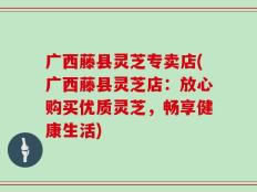 广西藤县灵芝专卖店(广西藤县灵芝店：放心购买优质灵芝，畅享健康生活)