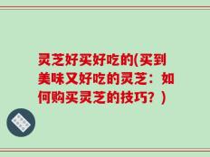 灵芝好买好吃的(买到美味又好吃的灵芝：如何购买灵芝的技巧？)
