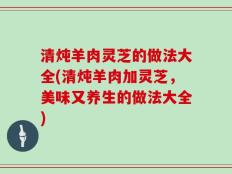 清炖羊肉灵芝的做法大全(清炖羊肉加灵芝，美味又养生的做法大全)