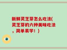 新鲜灵芝芽怎么吃法(灵芝芽的六种美味吃法，简单易学！)