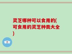 灵芝哪种可以食用的(可食用的灵芝种类大全)