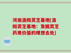 河南洛阳灵芝基地(洛阳灵芝基地：发掘灵芝药用价值的理想去处)