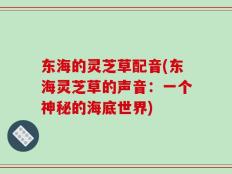 东海的灵芝草配音(东海灵芝草的声音：一个神秘的海底世界)