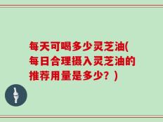 每天可喝多少灵芝油(每日合理摄入灵芝油的推荐用量是多少？)