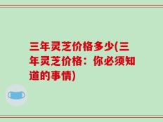 三年灵芝价格多少(三年灵芝价格：你必须知道的事情)