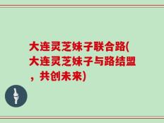 大连灵芝妹子联合路(大连灵芝妹子与路结盟，共创未来)