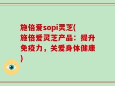 施倍爱sopi灵芝(施倍爱灵芝产品：提升免疫力，关爱身体健康)