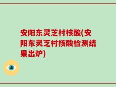 安阳东灵芝村核酸(安阳东灵芝村核酸检测结果出炉)