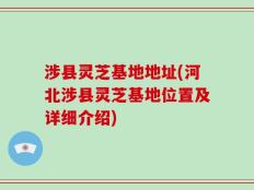 涉县灵芝基地地址(河北涉县灵芝基地位置及详细介绍)