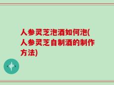 人参灵芝泡酒如何泡(人参灵芝自制酒的制作方法)
