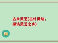 古乡灵芝(古朴灵动，探访灵芝之乡)