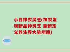 小白神农灵芝(神农发现新品种灵芝 重新定义养生界大势所趋)