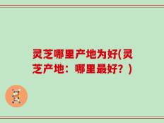 灵芝哪里产地为好(灵芝产地：哪里最好？)