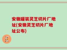 安徽罐装灵芝切片厂地址(安徽灵芝切片厂地址公布)