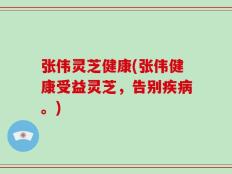 张伟灵芝健康(张伟健康受益灵芝，告别疾病。)