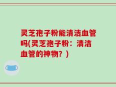 灵芝孢子粉能清洁血管吗(灵芝孢子粉：清洁血管的神物？)