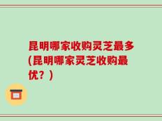 昆明哪家收购灵芝最多(昆明哪家灵芝收购最优？)