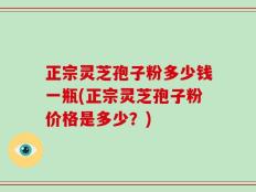正宗灵芝孢子粉多少钱一瓶(正宗灵芝孢子粉价格是多少？)