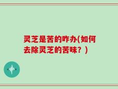 灵芝是苦的咋办(如何去除灵芝的苦味？)