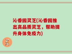 沁香园灵芝(沁香园推出高品质灵芝，帮助提升身体免疫力)
