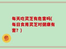每天吃灵芝有危害吗(每日食用灵芝对健康有害？)