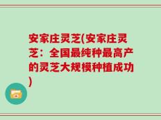 安家庄灵芝(安家庄灵芝：全国最纯种最高产的灵芝大规模种植成功)