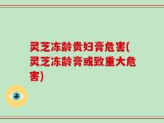 灵芝冻龄贵妇膏危害(灵芝冻龄膏或致重大危害)