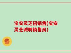 宝安灵芝招销售(宝安灵芝诚聘销售员)