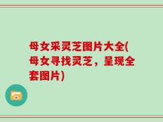 母女采灵芝图片大全(母女寻找灵芝，呈现全套图片)