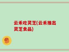 云禾吃灵芝(云禾推出灵芝食品)