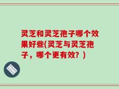 灵芝和灵芝孢子哪个效果好些(灵芝与灵芝孢子，哪个更有效？)