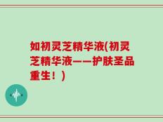 如初灵芝精华液(初灵芝精华液——护肤圣品重生！)