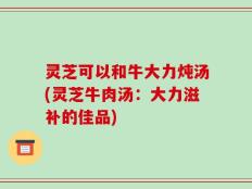 灵芝可以和牛大力炖汤(灵芝牛肉汤：大力滋补的佳品)