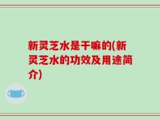 新灵芝水是干嘛的(新灵芝水的功效及用途简介)