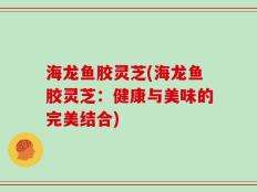海龙鱼胶灵芝(海龙鱼胶灵芝：健康与美味的完美结合)