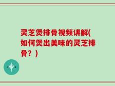 灵芝煲排骨视频讲解(如何煲出美味的灵芝排骨？)