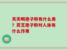 天天喝孢子粉有什么用？灵芝孢子粉对人体有什么作用