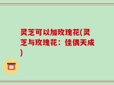灵芝可以加玫瑰花(灵芝与玫瑰花：佳偶天成)