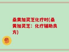 桑黄加灵芝化疗时(桑黄加灵芝：化疗辅助良方)