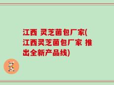 江西 灵芝菌包厂家(江西灵芝菌包厂家 推出全新产品线)