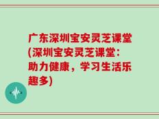 广东深圳宝安灵芝课堂(深圳宝安灵芝课堂：助力健康，学习生活乐趣多)