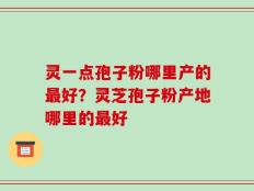 灵一点孢子粉哪里产的最好？灵芝孢子粉产地哪里的最好