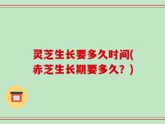 灵芝生长要多久时间(赤芝生长期要多久？)