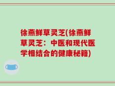 徐燕鲜草灵芝(徐燕鲜草灵芝：中医和现代医学相结合的健康秘籍)