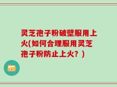 灵芝孢子粉破壁服用上火(如何合理服用灵芝孢子粉防止上火？)