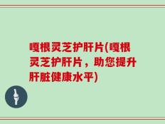 嘎根灵芝护肝片(嘎根灵芝护肝片，助您提升肝脏健康水平)