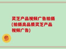 灵芝产品视频广告拍摄(拍摄高品质灵芝产品视频广告)