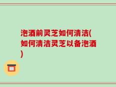 泡酒前灵芝如何清洁(如何清洁灵芝以备泡酒)