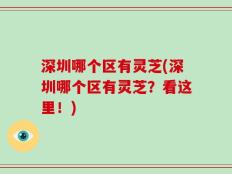 深圳哪个区有灵芝(深圳哪个区有灵芝？看这里！)