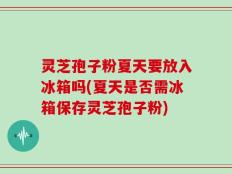 灵芝孢子粉夏天要放入冰箱吗(夏天是否需冰箱保存灵芝孢子粉)